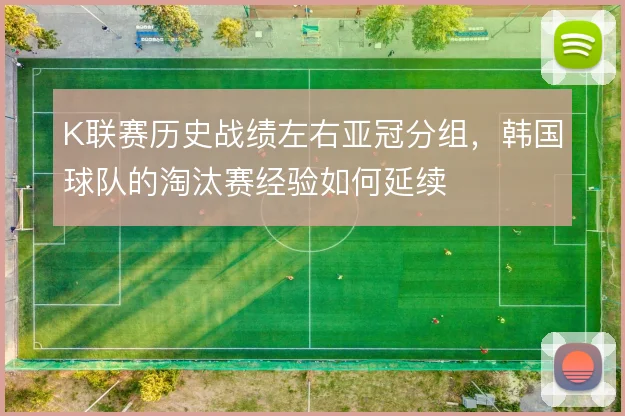 K联赛历史战绩左右亚冠分组，韩国球队的淘汰赛经验如何延续