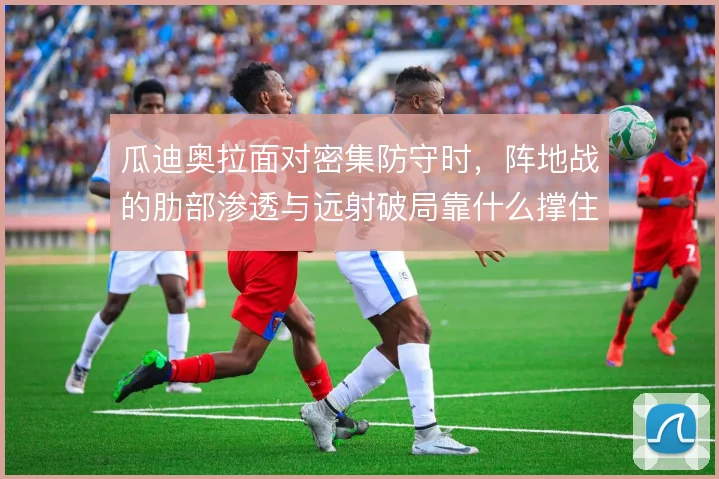 瓜迪奥拉面对密集防守时，阵地战的肋部渗透与远射破局靠什么撑住
