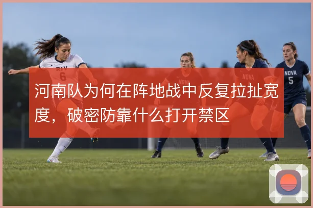河南队为何在阵地战中反复拉扯宽度，破密防靠什么打开禁区