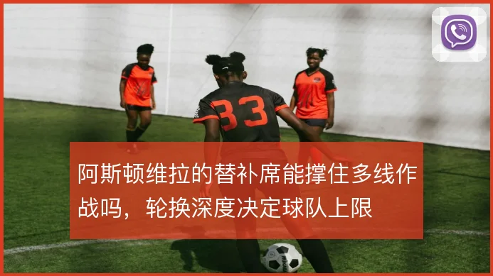 阿斯顿维拉的替补席能撑住多线作战吗，轮换深度决定球队上限