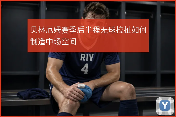 贝林厄姆赛季后半程无球拉扯如何制造中场空间