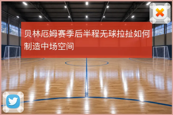 贝林厄姆赛季后半程无球拉扯如何制造中场空间