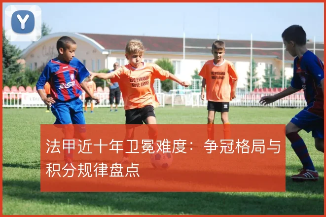法甲近十年卫冕难度：争冠格局与积分规律盘点