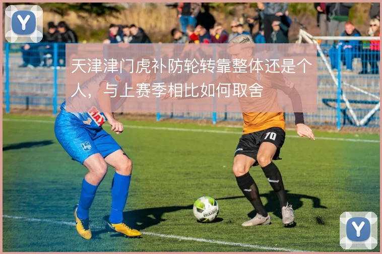 天津津门虎补防轮转靠整体还是个人,与上赛季相比如何取舍