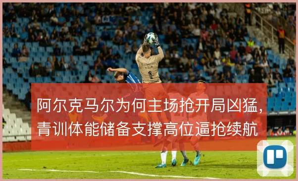 阿尔克马尔为何主场抢开局凶猛，青训体能储备支撑高位逼抢续航
