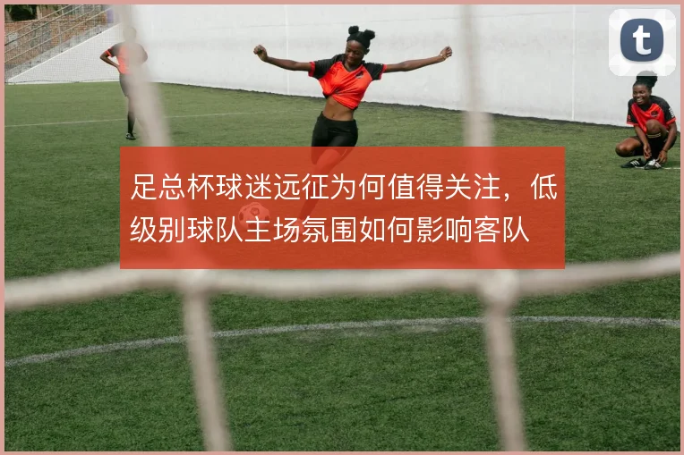足总杯球迷远征为何值得关注，低级别球队主场氛围如何影响客队