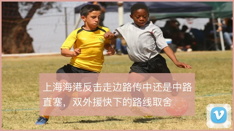 上海海港反击走边路传中还是中路直塞，双外援快下的路线取舍