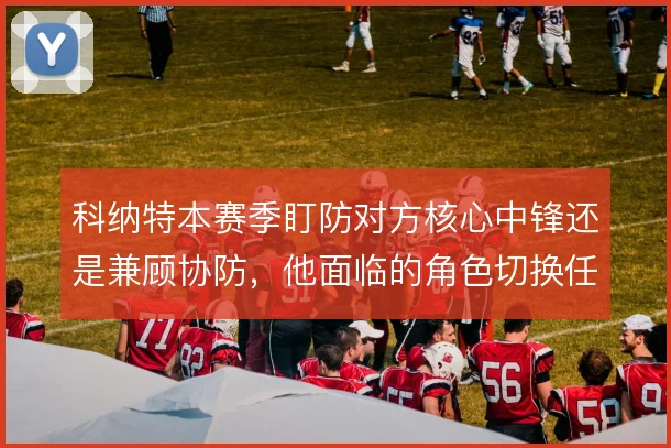 科纳特本赛季盯防对方核心中锋还是兼顾协防，他面临的角色切换任务更多