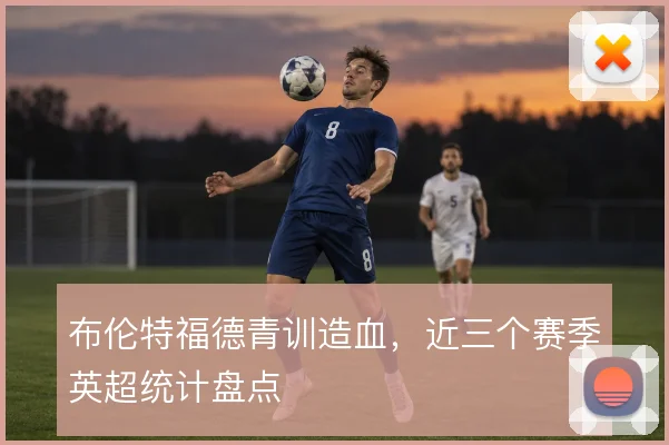 布伦特福德青训造血，近三个赛季英超统计盘点