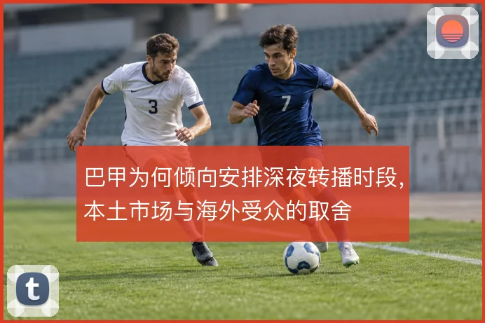 巴甲为何倾向安排深夜转播时段，本土市场与海外受众的取舍