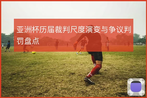 亚洲杯历届裁判尺度演变与争议判罚盘点
