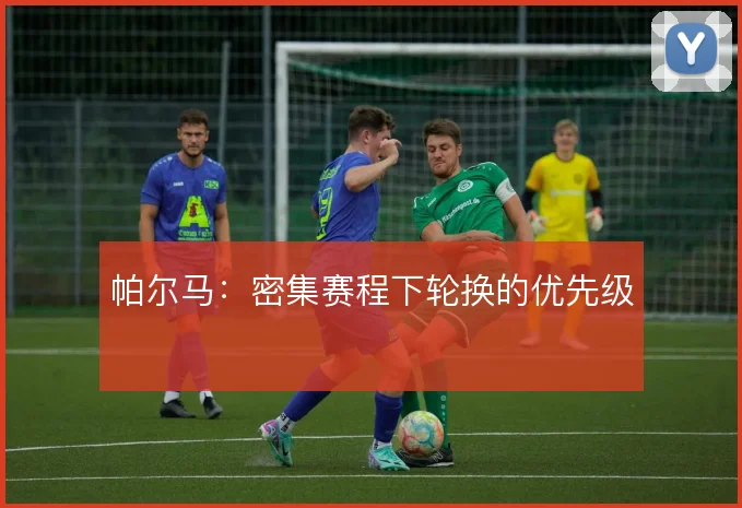 帕尔马：密集赛程下轮换的优先级