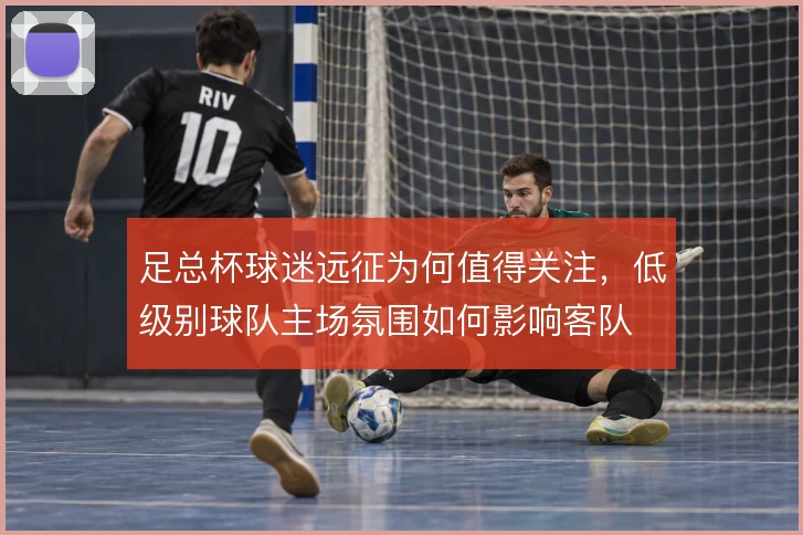 足总杯球迷远征为何值得关注，低级别球队主场氛围如何影响客队