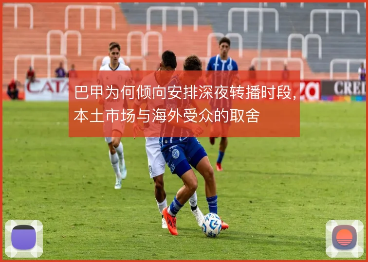 巴甲为何倾向安排深夜转播时段，本土市场与海外受众的取舍